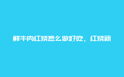 鲜牛肉红烧怎么做好吃，红烧新鲜牛肉怎么做