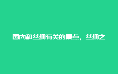 国内和丝绸有关的景点，丝绸之路可以看到哪些景点