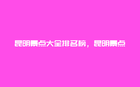 昆明景点大全排名榜，昆明景点大全排名榜名单