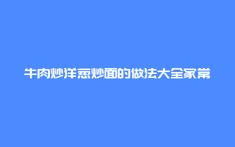 牛肉炒洋葱炒面的做法大全家常，牛肉洋葱炒饭的做法大全家常