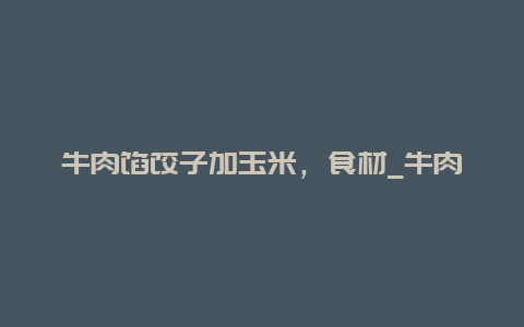 牛肉馅饺子加玉米，食材_牛肉玉米饺子馅怎么调窍门