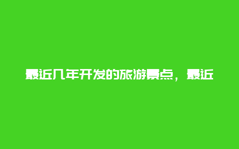 最近几年开发的旅游景点，最近几年开发的旅游景点有哪些