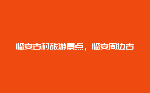 临安古村旅游景点，临安周边古镇旅游景点