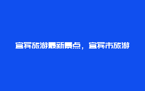 宜宾旅游最新景点，宜宾市旅游攻略景点必去