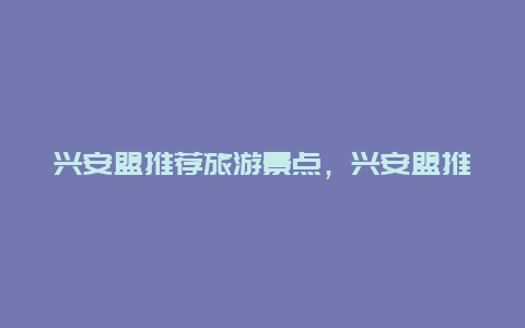 兴安盟推荐旅游景点，兴安盟推荐旅游景点排名