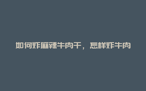 如何炸麻辣牛肉干，怎样炸牛肉干