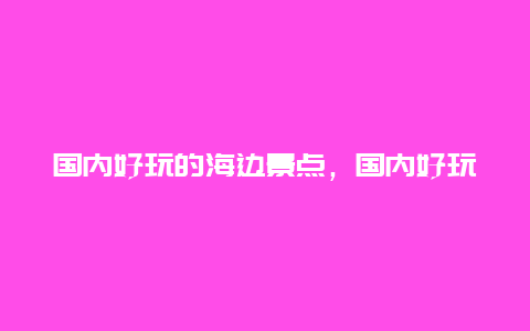 国内好玩的海边景点，国内好玩的海边景点推荐