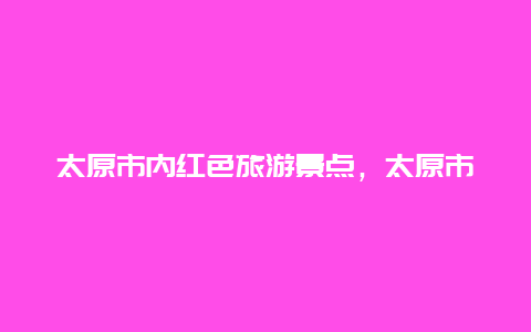 太原市内红色旅游景点，太原市内红色旅游景点推荐