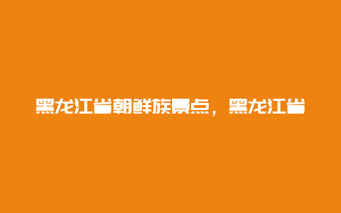 黑龙江省朝鲜族景点，黑龙江省有朝鲜族吗