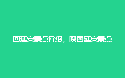 回延安景点介绍，陕西延安景点介绍