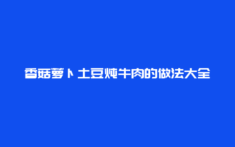 香菇萝卜土豆炖牛肉的做法大全，香菇萝卜土豆炖牛肉的做法大全窍门