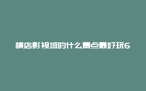 横店影视城的什么景点最好玩6，横店影视城哪个景点好