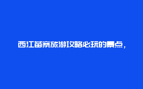 西江苗寨旅游攻略必玩的景点，西江苗寨旅游攻略必玩的景点有哪些