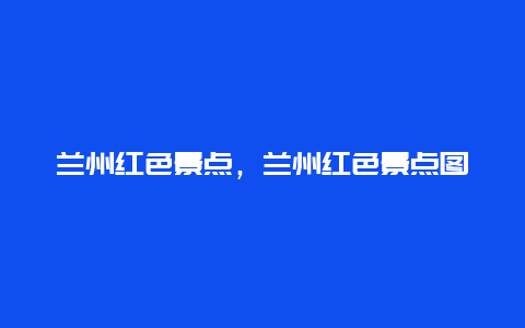 兰州红色景点，兰州红色景点图片