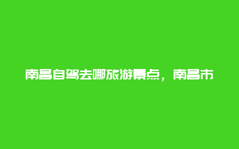 南昌自驾去哪旅游景点，南昌市附近自驾游景点