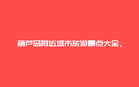 葫芦岛附近城市旅游景点大全，辽宁省葫芦岛市旅游景点介绍