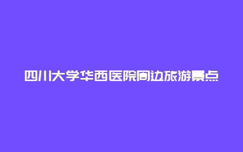 四川大学华西医院周边旅游景点，成都华西医院附近景点