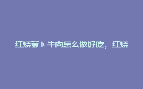 红烧萝卜牛肉怎么做好吃，红烧萝卜牛肉怎么做好吃又嫩视频