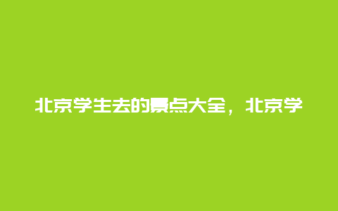 北京学生去的景点大全，北京学生去的景点大全推荐