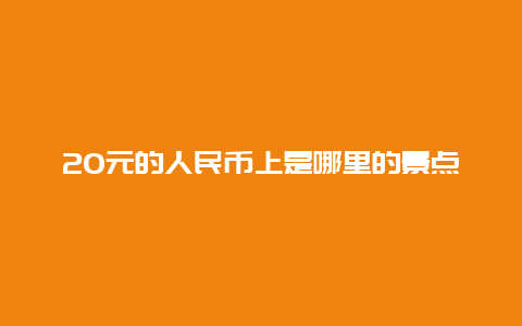 20元的人民币上是哪里的景点，20元人民币背后的景点是哪里