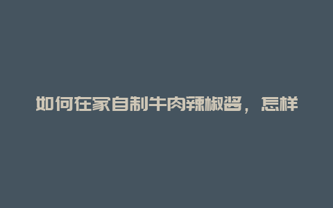 如何在家自制牛肉辣椒酱，怎样做酱牛肉辣椒