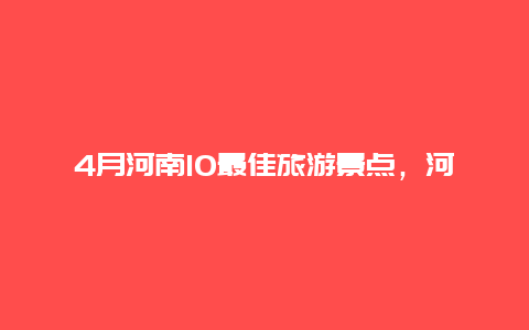 4月河南10最佳旅游景点，河南最全各地旅游景点