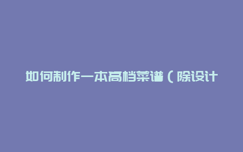 如何制作一本高档菜谱（除设计外的其他步骤）？