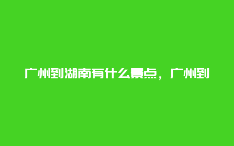 广州到湖南有什么景点，广州到湖南沿途有哪些景点