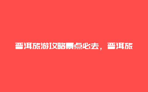 普洱旅游攻略景点必去，普洱旅游攻略景点必去旅