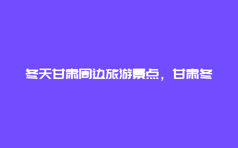 冬天甘肃周边旅游景点，甘肃冬天旅游必去十大景点