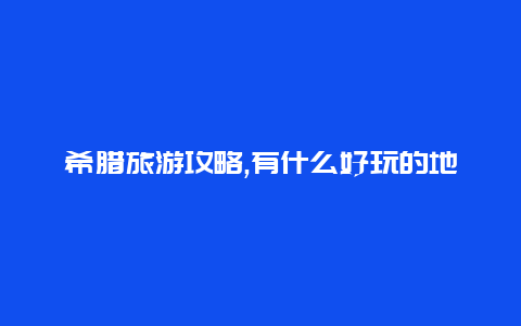 希腊旅游攻略,有什么好玩的地方?