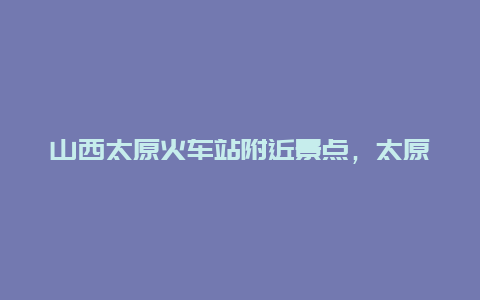 山西太原火车站附近景点，太原火车站附近好玩的地方