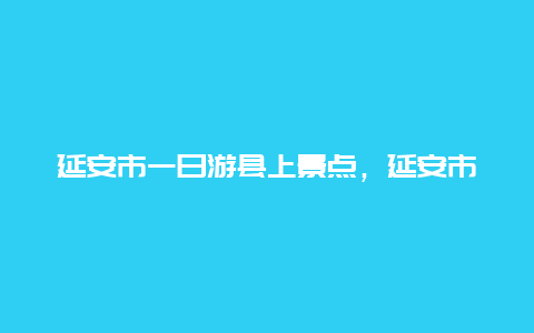 延安市一日游县上景点，延安市一日游必去景点