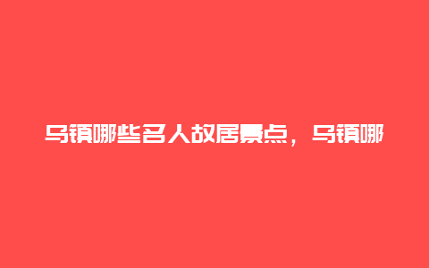 乌镇哪些名人故居景点，乌镇哪些名人故居景点多