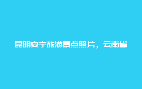 昆明安宁旅游景点照片，云南省昆明市安宁市旅游景点