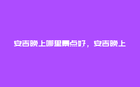 安吉晚上哪里景点好，安吉晚上好玩的地方有哪些