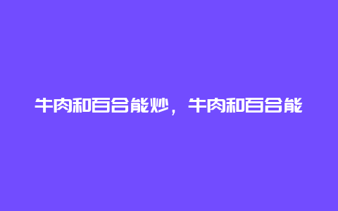 牛肉和百合能炒，牛肉和百合能炒吗