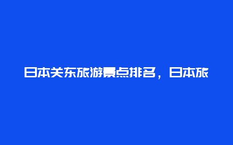 日本关东旅游景点排名，日本旅游景点排名前十