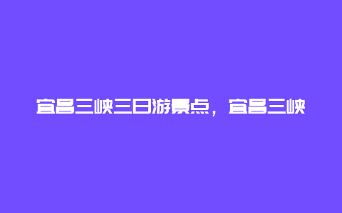 宜昌三峡三日游景点，宜昌三峡旅游景区