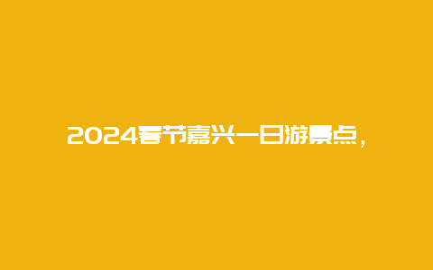 2024春节嘉兴一日游景点，嘉兴周边景点一日游