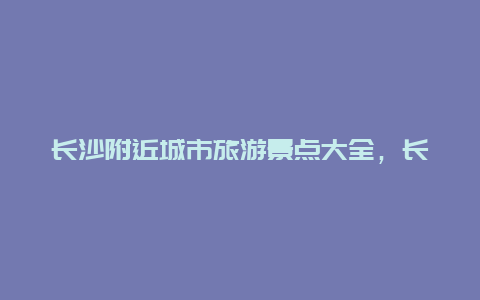 长沙附近城市旅游景点大全，长沙市附近城市旅游景点