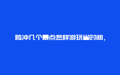 腾冲几个景点怎样游玩省时间，腾冲的最佳旅游时间