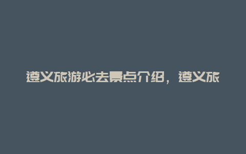 遵义旅游必去景点介绍，遵义旅游景点大全介绍攻略