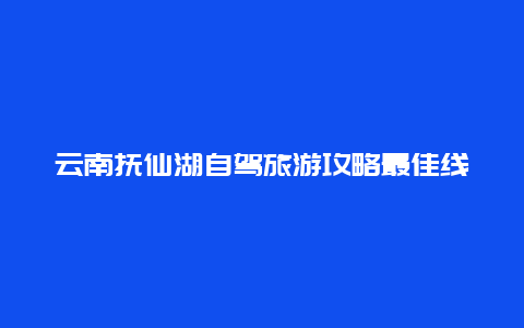 云南抚仙湖自驾旅游攻略最佳线路？