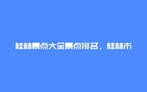 桂林景点大全景点排名，桂林市区景点排行榜前十名