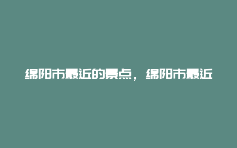 绵阳市最近的景点，绵阳市最近的景点在哪里