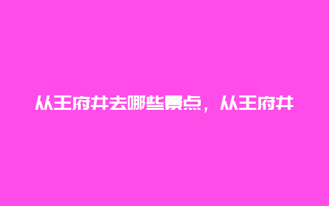 从王府井去哪些景点，从王府井去哪些景点最近