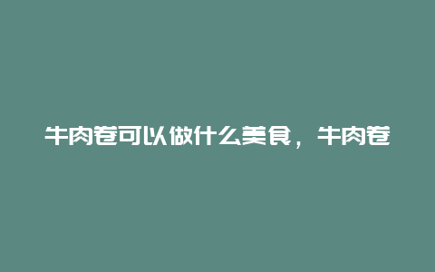 牛肉卷可以做什么美食，牛肉卷用什么牛肉