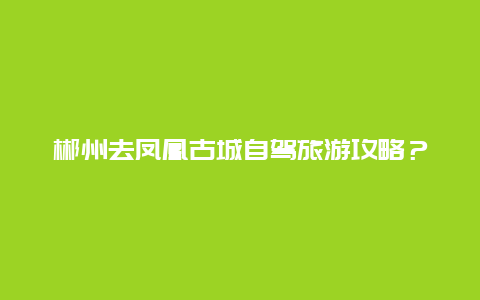 郴州去凤凰古城自驾旅游攻略？