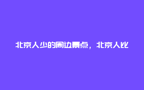 北京人少的周边景点，北京人比较少的景点